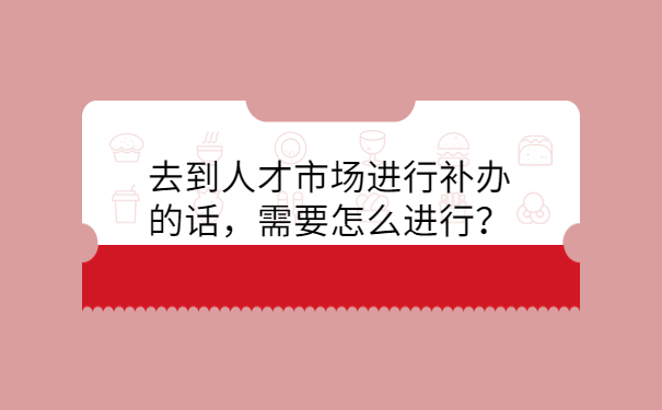 去到人才市场进行补办的话，需要怎么进行？