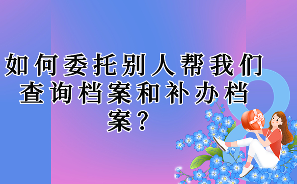 如何委托别人帮我们查询档案和补办档案？