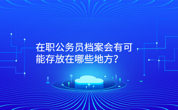 在职公务员档案会有可能存放在哪些地方？