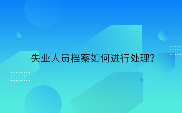 失业人员档案如何进行处理？