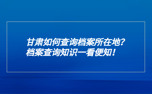 甘肃如何查询档案所在地？档案查询知识一看便知！