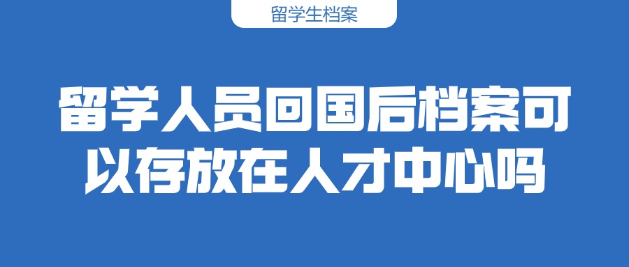 留学人员回国后档案可以存放在人才中心吗