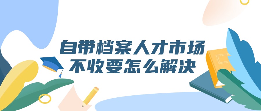 自带档案人才市场不收要怎么解决